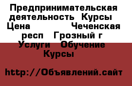 Предпринимательская деятельность. Курсы › Цена ­ 15 000 - Чеченская респ., Грозный г. Услуги » Обучение. Курсы   